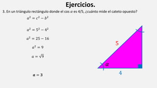 Ejercicios.
3. En un triángulo rectángulo donde el cos 𝛼 es 4/5, ¿cuánto mide el cateto opuesto?
𝑎2 = 𝑐2 − 𝑏2
𝑎2
= 52
− 42
𝑎2 = 25 − 16
𝑎2 = 9
𝑎 = 9
𝒂 = 𝟑
5
4
𝛼
 