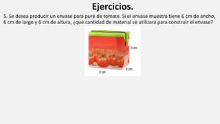 Ejercicios.
5. Se desea producir un envase para puré de tomate. Si el envase muestra tiene 6 cm de ancho,
6 cm de largo y 6 cm de altura, ¿qué cantidad de material se utilizará para construir el envase?
 