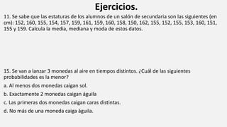 Ejercicios.
11. Se sabe que las estaturas de los alumnos de un salón de secundaria son las siguientes (en
cm): 152, 160, 155, 154, 157, 159, 161, 159, 160, 158, 150, 162, 155, 152, 155, 153, 160, 151,
155 y 159. Calcula la media, mediana y moda de estos datos.
15. Se van a lanzar 3 monedas al aire en tiempos distintos. ¿Cuál de las siguientes
probabilidades es la menor?
a. Al menos dos monedas caigan sol.
b. Exactamente 2 monedas caigan águila
c. Las primeras dos monedas caigan caras distintas.
d. No más de una moneda caiga águila.
 
