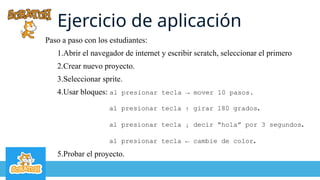 Ejercicio de aplicación
Paso a paso con los estudiantes:
1.Abrir el navegador de internet y escribir scratch, seleccionar el primero
2.Crear nuevo proyecto.
3.Seleccionar sprite.
4.Usar bloques: al presionar tecla → mover 10 pasos.
al presionar tecla ↑ girar 180 grados.
al presionar tecla ↓ decir “hola” por 3 segundos.
al presionar tecla ← cambie de color.
5.Probar el proyecto.
 