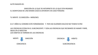 AUTO IMAGEN DE:
EMOCIÓN DE LO QUE YO INTERPRETO DE LO QUE ESTA PASANDO
EL SIGNIFICADO DE UNA MISMA COSA ES DIFERENTE EN CADA PERSONA
TU MENTE ES EMOCIÓN = IMÁGENES
0 A 7 AÑOS SU CEREBRO ESTÁ FORMÁNDOSE Y POR ESO DUERMEN MUCHO NO TIENEN FILTRO
LAS CREENCIAS ESTAN EN EL SUBCONCIENTE Y SON LAS CREENCIAS QUE RECIBIMOS DE MAMÁ Y PAPÁ,
ABUELITA O MAESTRA
LOS HÁBITOS SE FORMAN DE LAS CREENCIAS
MENTE CREENCIA HÁBITO
EMOCIÓN
CONCIENCIA SUBCONCIENCIA
 