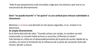Todo lo que posponemos está vinculado a algo que nos estresa y por eso es un
mecanismo de afrontamiento.
Decir “no puedo hacerlo” o “no quiero” es una actitud para retrasar actividades o
situaciones.
Mientras si se toma una decisión en tan pocos segundos, ni se analiza ni se
disecciona.
Se acepta directamente.
Se le llama decisión de valor: "Cuando actúas con coraje, tu cerebro no está
involucrado, tu corazón habla primero y escuchas. Enfrentas al estrés".
Este tiempo es crítico en el desencadenamiento de la parte de acción rápida de su
cerebro, así como la limitación de la influencia de la parte de actuación lenta del
mismo: decidir y actuar.
 