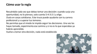 Cómo usar la regla
Recuérdalo cada vez que debas tomar una decisión: cuando surja una
oportunidad, no lo pienses; solo cuenta 5-4-3-2-1 y elige.
Úsala en cosas cotidianas. Este truco puede ayudarte con tu carrera
profesional y a superar tus temores.
No permitas que el miedo te impida seguir las decisiones. Una vez las
hayas tomado, experimenta ese camino y si no es lo que esperabas ya
habrás aprendido.
Vuelve a tomar otra decisión, nada está establecido
 
