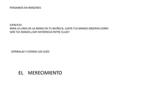 PENSAMOS EN IMÁGENES
EJERCICIO
MIRA LA LINEA DE LA MANO EN TU MUÑECA, JUNTA TUS MANOS OBSERVA COMO
SON TUS MANOS ¿HAY DIFERENCIA ENTRE ELLAS?
SEPÁRALAS Y CIERRAS LOS OJOS
EL MERECIMIENTO
 