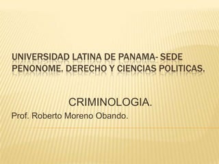 UNIVERSIDAD LATINA DE PANAMA- SEDE
PENONOME. DERECHO Y CIENCIAS POLITICAS.


             CRIMINOLOGIA.
Prof. Roberto Moreno Obando.
 