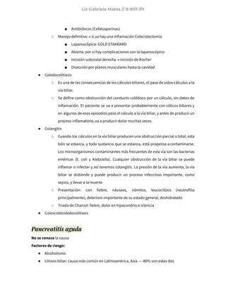 Liz Gabriela Matos // 8-937-311
■ Antibióticos (Cefalosporinas)
○ Manejo definitivo → si ya hay una inflamación Colecistectomía
■ Laparoscópica: GOLD STANDARD
■ Abierta: por si hay complicaciones con la laparoscópico
■ Incisión subcostal derecha → incisión de Kocher
■ Disección por planos musculares hasta la cavidad
● Coledocolitiasis
○ Es una de las consecuencias de los cálculos biliares, el paso de estos cálculos a la
vía biliar.
○ Se define como obstrucción del conducto colédoco por un cálculo, sin datos de
inflamación. El paciente se va a presentar probablemente con cólicos biliares y
en algunos de esos episodios pasó el cálculo a la vía biliar, y antes de producir un
proceso inflamatorio, va a producir dolor muchas veces.
● Colangitis
○ Cuando los cálculos en la vía biliar producen una obstrucción parcial o total, esta
bilis se estanca, y toda sustancia que se estanca, está propensa a contaminarse.
Los microorganismos contaminantes más frecuentes de esta vía son las bacterias
entéricas (E. coli y Klebsiella). Cualquier obstrucción de la vía biliar se puede
inflamar o infectar y así tenemos colangitis. La presión de la vía aumenta, la vía
biliar se distiende y puede producir un proceso infeccioso importante, como
sepsis, y llevar a la muerte.
○ Presentación: con fiebre, náuseas, vómitos, leucocitosis (neutrofilia
principalmente), deterioro importante de su estado general, deshidratado
○ Triada de Charcot: fiebre, dolor en hipocondrio e ictericia
● Colescistocoledocolitiasis
Pancreatitis aguda
No se conoce la causa
Factores de riesgo:
● Alcoholismo
● Litiasis biliar: causa más común en Latinoamérica, Asia ----80% son estas dos
 