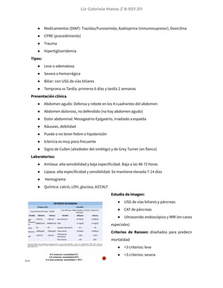 Liz Gabriela Matos // 8-937-311
● Medicamentos (DIAP): Tiazidas/Furosemida, Azatioprina (inmunosupresor), Doxicilina
● CPRE (procedimiento)
● Trauma
● Hipertigliceridemia
Tipos:
● Leve o edematosa
● Severa o hemorrágica
● Biliar: con USG de vías biliares
● Temprana vs Tardía: primeros 6 días y tardía 2 semanas
Presentación clínica
● Abdomen agudo: Defensa y rebote en los 4 cuadrantes del abdomen
● Abdomen doloroso, no defendido (no hay abdomen agudo)
● Dolor abdominal: Mesogastrio-Epigastrio, irradiado a espalda
● Náuseas, debilidad
● Puede o no tener fiebre o hipotensión
● Ictericia es muy poco frecuente
● Signo de Cullen (alrededor del ombligo) y de Grey Turner (en flanco)
Laboratorios:
● Amilasa: alta sensibilidad y baja especificidad. Baja a las 48-72 horas
● Lipasa: alta especificidad y sensibilidad. Se mantiene elevada 7-14 días
● Hemograma
● Química: calcio, LDH, glucosa, AST/ALT
Estudio de imagen:
● USG de vías biliares y páncreas
● CAT de páncreas
● Ultrasonido endoscópico y MRI (en casos
especiales)
Criterios de Ranson: diseñados para predecir
mortalidad
● <3 criterios: leve
● >3 criterios: severa
 