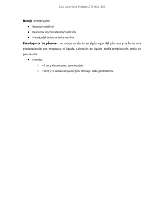 Liz Gabriela Matos // 8-937-311
Manejo - conservador
● Reposo intestinal
● Reanimación/hidratación/nutrición
● Manejo del dolor: se evita morfina
Pseudoquiste de páncreas: se rompe un ducto en algún lugar del páncreas y se forma una
pseudocápsula que encapsula el líquido. Colección de líquido tardía-complicación tardía de
pancreatitis.
● Manejo:
○ <6 cm y <6 semanas: conservador
○ >6cm y >6 semanas: quirúrgico: drenaje: cisto-gastrotomia
 
