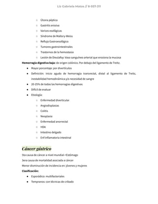 Liz Gabriela Matos // 8-937-311
○ Úlcera péptica
○ Gastritis erosiva
○ Varices esofágicas
○ Síndrome de Mallory-Weiss
○ Reflujo Gastroesofágico
○ Tumores gastrointestinales
○ Trastornos de la hemostasia
○ Lesión de Dieulafoy: Vaso sanguíneo arterial que erosiona la mucosa
Hemorragia digestiva baja: de origen colónico. Por debajo del ligamento de Treitz.
● Mayor porcentaje: por divertículos
● Definición: inicio agudo de hemorragia transrectal, distal al ligamento de Treitz,
inestabilidad hemodinámica y/o necesidad de sangre
● 20-25% de todas las hemorragias digestivas
● Difícil de evaluar
● Etiología:
○ Enfermedad diverticular
○ Angiodisplasias
○ Colitis
○ Neoplasia
○ Enfermedad anorrectal
○ HDA
○ Intestino delgado
○ Enf inflamatoria intestinal
Cáncer gástrico
5ta causa de cáncer a nivel mundial->Estómago
3era causa de mortalidad asociada a cáncer
Menor disminución de incidencia en: jóvenes y mujeres
Clasificación:
● Esporádico: multifactoriales
● Tempranos: con técnicas de cribado
 