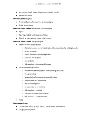 Liz Gabriela Matos // 8-937-311
● Asociado a cirugía previa del estómago: muñón gástrico
● Hereditario difuso
Clasificación Fisiológica:
● Proximal: Cuerpo, fondo, unión gastroesofágica
● Distal: Antro, píloro
Clasificación de Siewert: en la unión gastroesofágica
● Tipo I
● Tipo II: puro de la unión gastroesofágico
● Tipo III: se maneja como cáncer gástrico puro
Clasificación de Lauren: histopatológica
● Intestinal: mayores de 75 años
○ Bien diferenciado con formación glandular: es casi igual al tejido glandular
○ Menos agresivos
○ Forma epidémica del cáncer gástrico
○ Asociado con H. Pylori
○ Cáncer distal
○ Más asociado a factores ambientales
● Difuso: menores de 35 años
○ Pobremente diferenciado sin formaciones glandulares
○ Peor pronóstico
○ No asociado a factores de riesgo ambientales
○ Diseminación a la submucosa
○ Metástasis tempranas
○ Su incidencia va en aumento
○ Más asociada a genética
○ Variante células en anillo de sello
○ Más asociada a cáncer proximal
● Mixto
Factores de riesgo:
● Ocupacional: minas, granjas, pesca y procesadores de alimentos
● Cirugía gástrica previa
 