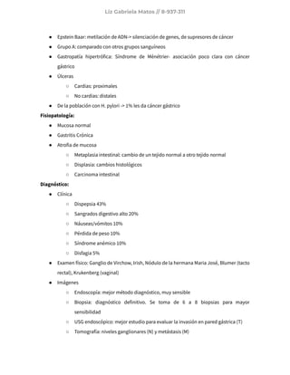 Liz Gabriela Matos // 8-937-311
● Epstein Baar: metilación de ADN-> silenciación de genes, de supresores de cáncer
● Grupo A: comparado con otros grupos sanguíneos
● Gastropatía hipertrófica: Síndrome de Ménétrier- asociación poco clara con cáncer
gástrico
● Úlceras
○ Cardias: proximales
○ No cardias: distales
● De la población con H. pylori -> 1% les da cáncer gástrico
Fisiopatología:
● Mucosa normal
● Gastritis Crónica
● Atrofia de mucosa
○ Metaplasia intestinal: cambio de un tejido normal a otro tejido normal
○ Displasia: cambios histológicos
○ Carcinoma intestinal
Diagnóstico:
● Clínica
○ Dispepsia 43%
○ Sangrados digestivo alto 20%
○ Náuseas/vómitos 10%
○ Pérdida de peso 10%
○ Síndrome anémico 10%
○ Disfagia 5%
● Examen físico: Ganglio de Virchow, Irish, Nódulo de la hermana Maria José, Blumer (tacto
rectal), Krukenberg (vaginal)
● Imágenes
○ Endoscopía: mejor método diagnóstico, muy sensible
○ Biopsia: diagnóstico definitivo. Se toma de 6 a 8 biopsias para mayor
sensibilidad
○ USG endoscópico: mejor estudio para evaluar la invasión en pared gástrica (T)
○ Tomografía: niveles ganglionares (N) y metástasis (M)
 