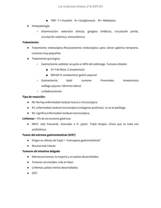 Liz Gabriela Matos // 8-937-311
■ TNP: T-> Invasión N-> Ganglionares M-> Metástasis
● Histopatología
○ Diseminación: extensión directa, ganglios linfáticos, circulación portal,
circulación sistémica, transcelómica
Tratamiento:
● Tratamiento endoscópico-Mucosectomía endoscópica: para cáncer gástrico temprano.
Lesiones muy pequeñas
● Tratamiento quirúrgico:
○ Gastrectomía subtotal: se quita un 80% del estómago. Tumores distales
■ En Y de Roux: 2 anastomosis
■ Billreth II: anastomosis gastro-yeyunal
○ Gastrectomía total: tumores Proximales. Anastomosis
esófago-yeyuno->término-lateral
○ Linfadenectomía
Tipo de resección:
● R0: No hay enfermedad residual macro o microscópica
● R1: enfermedad residual microscópica (márgenes positivos). Lo ve el patólogo.
● R2: significa enfermedad residual macroscópica.
Linfomas-> 5% de los tumores gástricos
● MALT: más frecuente. Asociado a H. pylori. Triple terapia. Único que se trata con
antibióticos
Tumor del estroma gastrointestinal (GIST)
● Origen en células de Cajal-> “marcapaso gastrointestinal”
● Mucosa está intacta
Tumores de intestino delgado
● Adenocarcinomas: la mayoría y en países desarrollados
● Tumores carcinoides: más en íleon
● Linfomas: países menos desarrollados
● GIST
 