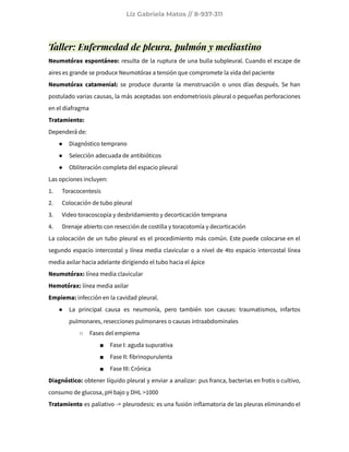Liz Gabriela Matos // 8-937-311
Taller: Enfermedad de pleura, pulmón y mediastino
Neumotórax espontáneo: resulta de la ruptura de una bulla subpleural. Cuando el escape de
aires es grande se produce Neumotórax a tensión que compromete la vida del paciente
Neumotórax catamenial: se produce durante la menstruación o unos días después. Se han
postulado varias causas, la más aceptadas son endometriosis pleural o pequeñas perforaciones
en el diafragma
Tratamiento:
Dependerá de:
● Diagnóstico temprano
● Selección adecuada de antibióticos
● Obliteración completa del espacio pleural
Las opciones incluyen:
1. Toracocentesis
2. Colocación de tubo pleural
3. Video toracoscopia y desbridamiento y decorticación temprana
4. Drenaje abierto con resección de costilla y toracotomía y decorticación
La colocación de un tubo pleural es el procedimiento más común. Este puede colocarse en el
segundo espacio intercostal y línea media clavicular o a nivel de 4to espacio intercostal línea
media axilar hacia adelante dirigiendo el tubo hacia el ápice
Neumotórax: línea media clavicular
Hemotórax: línea media axilar
Empiema: infección en la cavidad pleural.
● La principal causa es neumonía, pero también son causas: traumatismos, infartos
pulmonares, resecciones pulmonares o causas intraabdominales
○ Fases del empiema
■ Fase I: aguda supurativa
■ Fase II: fibrinopurulenta
■ Fase III: Crónica
Diagnóstico: obtener líquido pleural y enviar a analizar: pus franca, bacterias en frotis o cultivo,
consumo de glucosa, pH bajo y DHL >1000
Tratamiento es paliativo -> pleurodesis: es una fusión inflamatoria de las pleuras eliminando el
 