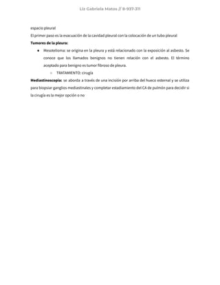 Liz Gabriela Matos // 8-937-311
espacio pleural
El primer paso es la evacuación de la cavidad pleural con la colocación de un tubo pleural
Tumores de la pleura:
● Mesotelioma: se origina en la pleura y está relacionado con la exposición al asbesto. Se
conoce que los llamados benignos no tienen relación con el asbesto. El término
aceptado para benigno es tumor fibroso de pleura.
○ TRATAMIENTO: cirugía
Mediastinoscopia: se aborda a través de una incisión por arriba del hueco esternal y se utiliza
para biopsiar ganglios mediastinales y completar estadiamiento del CA de pulmón para decidir si
la cirugía es la mejor opción o no
 