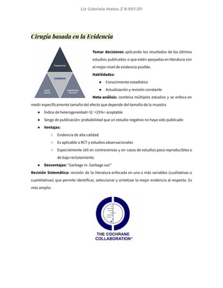 Liz Gabriela Matos // 8-937-311
Cirugía basada en la Evidencia
Tomar decisiones aplicando los resultados de los últimos
estudios publicados o que estén apoyadas en literatura con
el mejor nivel de evidencia posible.
Habilidades:
● Conocimiento estadístico
● Actualización y revisión constante
Meta-análisis: combina múltiples estudios y se enfoca en
medir específicamente tamaño del efecto que depende del tamaño de la muestra
● Índice de heterogeneidad= I2: <25%= aceptable
● Sesgo de publicación: probabilidad que un estudio negativo no haya sido publicado
● Ventajas:
○ Evidencia de alta calidad
○ Es aplicable a RCT y estudios observacionales
○ Especialmente útil en controversias y en casos de estudios poco reproducibles o
de bajo reclutamiento
● Desventajas: “Garbage in- Garbage out”
Revisión Sistemática: revisión de la literatura enfocada en una o más variables (cualitativas o
cuantitativas) que permite identificar, seleccionar y sintetizar la mejor evidencia al respecto. Es
más amplio.
 