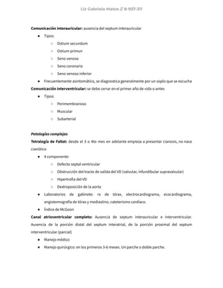 Liz Gabriela Matos // 8-937-311
Comunicación interauricular: ausencia del septum interauricular
● Tipos:
○ Ostium secundum
○ Ostium primun
○ Seno venoso
○ Seno coronario
○ Seno venoso inferior
● Frecuentemente asintomático, se diagnostica generalmente por un soplo que se escucha
Comunicación interventricular: se debe cerrar en el primer año de vida o antes
● Tipos:
○ Perimembranoso
○ Muscular
○ Subarterial
Patologías complejas
Tetralogía de Fallot: desde el 3 o 4to mes en adelante empieza a presentar cianosis, no nace
cianótico
● 4 componente:
○ Defecto septal ventricular
○ Obstrucción del tracto de salida del VD (valvular, infundibular supravalvular)
○ Hipertrofia del VD
○ Dextroposición de la aorta
● Laboratorios de gabinete: rx de tórax, electrocardiograma, ecocardiograma,
angiotomografía de tórax y mediastino, cateterismo cardíaco.
● Índice de McGoon
Canal atrioventricular completo: Ausencia de septum interauricular e interventricular.
Ausencia de la porción distal del septum interatrial, de la porción proximal del septum
interventricular (parcial)
● Manejo médico
● Manejo quirúrgico: en los primeros 3-6 meses. Un parche o doble parche.
 