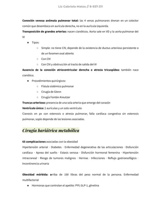 Liz Gabriela Matos // 8-937-311
Conexión venosa anómala pulmonar total: las 4 venas pulmonares drenan en un colector
común que desemboca en aurícula derecha, no en la aurícula izquierda.
Transposición de grandes arterias: nacen cianóticos. Aorta sale en VD y la aorta pulmonar del
VI
● Tipos:
○ Simple: no tiene CIV, depende de la existencia de ductus arterioso persistente o
de un foramen oval abierto
○ Con CIV
○ Con CIV y obstrucción al tracto de salida del VI
Ausencia de la conexión atrioventricular derecha o atresia tricuspídea: también nace
cianótico.
● Procedimientos quirúrgicos:
○ Fístula sistémico pulmonar
○ Cirugía de Glenn
○ Cirugía Fontán-Kreutzer
Truncus arterioso: presencia de una sola arteria que emerge del corazón
Ventrículo único: 2 aurículas y un solo ventrículo
Cianosis en px con estenosis o atresia pulmonar, falla cardíaca congestiva sin estenosis
pulmonar, soplo depende de las lesiones asociadas.
Cirugía bariátrica metabólica
65 complicaciones asociadas con la obesidad
Hipertensión arterial · Diabetes · Enfermedad degenerativa de las articulaciones · Disfunción
cardíaca · Apnea del sueño · Estasis venosa · Disfunción hormonal femenina · Hipertensión
intracraneal · Riesgo de tumores malignos · Hernias · Infecciones · Reflujo gastroesofágico ·
Incontinencia urinaria
Obesidad mórbida: arriba de 100 libras del peso normal de la persona. Enfermedad
multifactorial
● Hormonas que controlan el apetito: PYY, GLP-1, ghrelina
 