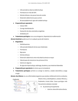 Liz Gabriela Matos // 8-937-311
○ USG prenatal se observa doble burbuja
○ Prematuros en más del 50%
○ Vómitos biliosos a las pocas horas de nacido
○ Distensión abdominal es poco común
○ Rx toracoabdominal: signo de la doble burbuja
● Preparación pre-operatoria
○ Colocar SNG
○ Corregir deshidratación
○ Evaluación de otras anomalías congénitas
○ Antibióticos IV
● Tratamiento quirúrgico: no es una emergencia. Depende de la malformación
Atresia intestinal: puede ocurrir en cualquier punto del intestino
● Diagnóstico:
○ Polihidroamnios
○ USG prenatal dilatación de las asas intestinales
○ Prematuros
○ Bajo peso
○ Vómitos biliosos
○ Distensión abdominal: entre más distal la atresia es mayor
○ Falta de paso de meconio en las primeras 24 hrs
○ Ictericia en algunos
○ Rx signo de triple burbuja: estómago, duodeno y asa intestinal distendido
● Preparación pre-operatoria: lo mismo que en la duodenal
● Tratamiento quirúrgico: primero se corrige la volemia y estado electrolítico y luego
cirugía
Atresia vías biliares: es una enfermedad progresiva que produce obliteración de los conductos
biliares intra y extrahepáticos- produce fibrosis y
finalmente cirrosis biliar. Causa quirúrgica más
frecuente de colestasis neonatal
● Se presenta principalmente
○ Ictericia: eleva bilirrubina directa
 