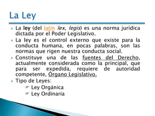  La ley (del latín lex, legis) es una norma jurídica
dictada por el Poder Legislativo.
 La ley es el control externo que existe para la
conducta humana, en pocas palabras, son las
normas que rigen nuestra conducta social.
 Constituye una de las fuentes del Derecho,
actualmente considerada como la principal, que
para ser expedida, requiere de autoridad
competente, Órgano Legislativo.
 Tipo de Leyes:
 Ley Orgánica
 Ley Ordinaria o Común
 