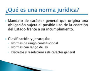  Mandato de carácter general que origina una
obligación sujeta al posible uso de la coerción
del Estado frente a su incumplimiento.
 Clasificación y Jerarquía:
◦ Normas de rango constitucional
◦ Normas con rango de ley
◦ Decretos y resoluciones de carácter general
 