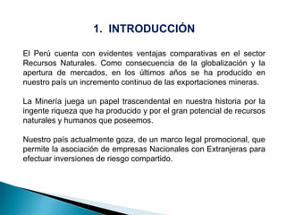 1. INTRODUCCIÓN
El Perú cuenta con evidentes ventajas comparativas en el sector
Recursos Naturales. Como consecuencia de la globalización y la
apertura de mercados, en los últimos años se ha producido en
nuestro país un incremento continuo de las exportaciones mineras.
La Minería juega un papel trascendental en nuestra historia por la
ingente riqueza que ha producido y por el gran potencial de recursos
naturales y humanos que poseemos.
Nuestro país actualmente goza, de un marco legal promocional, que
permite la asociación de empresas Nacionales con Extranjeras para
efectuar inversiones de riesgo compartido.
 