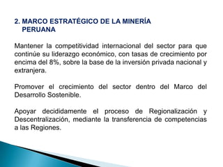 2. MARCO ESTRATÉGICO DE LA MINERÍA
PERUANA
Mantener la competitividad internacional del sector para que
continúe su liderazgo económico, con tasas de crecimiento por
encima del 8%, sobre la base de la inversión privada nacional y
extranjera.
Promover el crecimiento del sector dentro del Marco del
Desarrollo Sostenible.
Apoyar decididamente el proceso de Regionalización y
Descentralización, mediante la transferencia de competencias
a las Regiones.
 