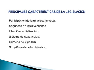 PRINCIPALES CARACTERÍSTICAS DE LA LEGISLACIÓN
Participación de la empresa privada.
Seguridad en las inversiones.
Libre Comercialización.
Sistema de cuadrículas.
Derecho de Vigencia.
Simplificación administrativa.
 