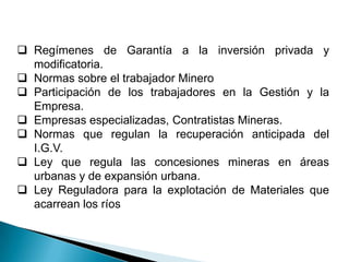  Regímenes de Garantía a la inversión privada y
modificatoria.
 Normas sobre el trabajador Minero
 Participación de los trabajadores en la Gestión y la
Empresa.
 Empresas especializadas, Contratistas Mineras.
 Normas que regulan la recuperación anticipada del
I.G.V.
 Ley que regula las concesiones mineras en áreas
urbanas y de expansión urbana.
 Ley Reguladora para la explotación de Materiales que
acarrean los ríos
 