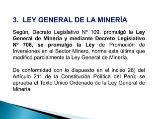 3. LEY GENERAL DE LA MINERÍA
Según, Decreto Legislativo Nº 109, promulgó la Ley
General de Minería y mediante Decreto Legislativo
Nº 708, se promulgó la Ley de Promoción de
Inversiones en el Sector Minero, norma esta última que
modificó parcialmente la Ley General de Minería.
De conformidad con lo dispuesto en el inciso 26) del
Artículo 211 de la Constitución Política del Perú; se
aprueba el Texto Único Ordenado de la Ley General de
Minería
 