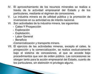 IV. El aprovechamiento de los recursos minerales se realiza a
través de la actividad empresarial del Estado y de los
particulares, mediante el régimen de concesiones.
V. La industria minera es de utilidad pública y la promoción de
inversiones en su actividad es de interés nacional.
VI. Son actividades de la industria minera, las siguientes:
- Cateo Y Prospección
- Exploración
- Explotación,
- Labor General
- Beneficio
-Comercialización y transporte minero.
VII. El ejercicio de las actividades mineras, excepto el cateo, la
prospección y la comercialización, se realiza exclusivamente
bajo el sistema de concesiones, al que se accede bajo
procedimientos que son de orden público. Las concesiones se
otorgan tanto para la acción empresarial del Estado, cuanto de
los particulares, sin distinción ni privilegio alguno.
 