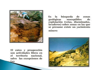 Es la búsqueda de zonas
geológicas susceptibles de
explotación (vetas, diseminados,
lavaderos) sobre zonas en las que
se presume existe un yacimiento
minero
El cateo y prospección
son actividades libres en
el territorio nacional,
salvo las excepciones de
Ley
 