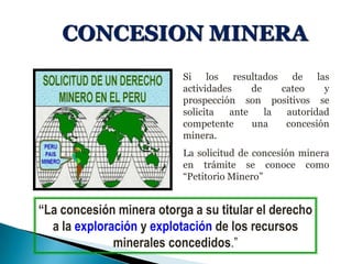 CONCESION MINERA
Si los resultados de las
actividades de cateo y
prospección son positivos se
solicita ante la autoridad
competente una concesión
minera.
La solicitud de concesión minera
en trámite se conoce como
“Petitorio Minero”
“La concesión minera otorga a su titular el derecho
a la exploración y explotación de los recursos
minerales concedidos.”
 
