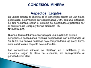 CONCESIÒN MINERA
Aspectos Legales
La unidad básica de medida de la concesión minera es una figura
geométrica, determinada por coordenadas UTM, con una extensión
de 100 hectáreas, según el Sistema de cuadrículas oficializado por
el ministerio de Energía y Minas mediante R.M.
Nº 320-92-EM.
Cuando dentro del área encerrada por una cuadrícula existan
denuncios o concesiones mineras peticionadas con anterioridad al
15.12.91, los nuevos petitorios sólo comprenderán las áreas libres
de la cuadrícula o conjunto de cuadrículas.
Las concesiones mineras se clasifican en : metálicas y no
metálicas, según la clase de sustancia, sin superposición ni
prioridad entre ellas
 