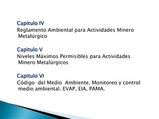 Capitulo IV
Reglamento Ambiental para Actividades Minero
Metalúrgico
Capitulo V
Niveles Máximos Permisibles para Actividades
Minero Metalúrgicos
Capitulo VI
Código del Medio Ambiente. Monitoreo y control
medio ambiental. EVAP, EIA, PAMA.
 