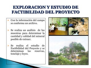 EXPLORACION Y ESTUDIO DE
FACTIBILIDAD DEL PROYECTO
 Con la información del campo
se conforma un archivo.
 Se realiza un análisis de las
muestras para determinar la
cantidad y calidad del mineral
posible de extraer.
 Se realiza el estudio de
Factibilidad del Proyecto y se
determinan las reservas,
tonelaje y leyes.
 
