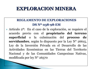 REGLAMENTO DE EXPLORACIONES
DS Nº 038-98-EM
 Artículo 2º: En el caso de la exploración, se requiere el
acuerdo previo con el propietario del terreno
superficial o la culminación del proceso de
servidumbre, según lo dispuesto por la Ley N° 26615,
Ley de la Inversión Privada en el Desarrollo de las
Actividades Económicas en las Tierras del Territorio
Nacional y de las Comunidades Campesinas Nativas,
modificada por ley N° 26570
 