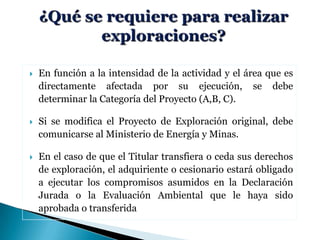  En función a la intensidad de la actividad y el área que es
directamente afectada por su ejecución, se debe
determinar la Categoría del Proyecto (A,B, C).
 Si se modifica el Proyecto de Exploración original, debe
comunicarse al Ministerio de Energía y Minas.
 En el caso de que el Titular transfiera o ceda sus derechos
de exploración, el adquiriente o cesionario estará obligado
a ejecutar los compromisos asumidos en la Declaración
Jurada o la Evaluación Ambiental que le haya sido
aprobada o transferida
 