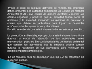 Previo al inicio de cualquier actividad de minería, las empresas
deben presentar a la autoridad competente un Estudio de Impacto
Ambiental (EIA) , que estime de manera científica y técnica los
efectos negativos y positivos que su actividad tendrá sobre el
ambiente y la sociedad, indicando las medidas de previsión y
control que deben ser aplicables para lograr un desarrollo
armónico entre las operaciones y el ambiente.
Por ello se entiende que este instrumento tiene carácter preventivo.
La protección ambiental que proporciona este instrumento continúa
durante la etapa de ejecución de las actividades antes
mencionadas, pues los EIA contienen planes de manejo ambiental
que señalan las actividades que la empresa deberá cumplir
durante la realización de sus actividades para minimizar los
posibles impactos ambientales.
Es un requisito para su aprobación que los EIA se presenten en
audiencia pública.
 