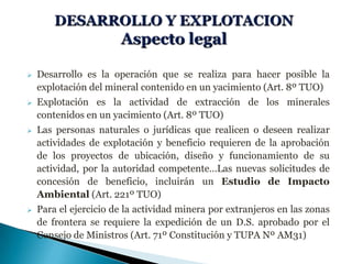  Desarrollo es la operación que se realiza para hacer posible la
explotación del mineral contenido en un yacimiento (Art. 8º TUO)
 Explotación es la actividad de extracción de los minerales
contenidos en un yacimiento (Art. 8º TUO)
 Las personas naturales o jurídicas que realicen o deseen realizar
actividades de explotación y beneficio requieren de la aprobación
de los proyectos de ubicación, diseño y funcionamiento de su
actividad, por la autoridad competente…Las nuevas solicitudes de
concesión de beneficio, incluirán un Estudio de Impacto
Ambiental (Art. 221º TUO)
 Para el ejercicio de la actividad minera por extranjeros en las zonas
de frontera se requiere la expedición de un D.S. aprobado por el
Consejo de Ministros (Art. 71º Constitución y TUPA Nº AM31)
 