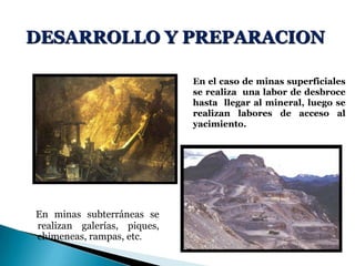 DESARROLLO Y PREPARACION
En minas subterráneas se
realizan galerías, piques,
chimeneas, rampas, etc.
En el caso de minas superficiales
se realiza una labor de desbroce
hasta llegar al mineral, luego se
realizan labores de acceso al
yacimiento.
 