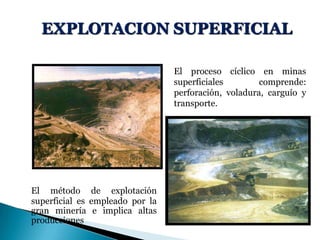 EXPLOTACION SUPERFICIAL
El método de explotación
superficial es empleado por la
gran minería e implica altas
producciones
El proceso cíclico en minas
superficiales comprende:
perforación, voladura, carguío y
transporte.
 