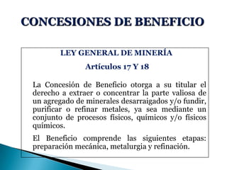 LEY GENERAL DE MINERÍA
Artículos 17 Y 18
La Concesión de Beneficio otorga a su titular el
derecho a extraer o concentrar la parte valiosa de
un agregado de minerales desarraigados y/o fundir,
purificar o refinar metales, ya sea mediante un
conjunto de procesos físicos, químicos y/o físicos
químicos.
El Beneficio comprende las siguientes etapas:
preparación mecánica, metalurgia y refinación.
 