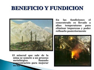 BENEFICIO Y FUNDICION
El mineral que sale de la
mina se somete a un proceso
metalúrgico llamado
concentración para mejorar
su ley
En las fundiciones el
concentrado es llevado a
altas temperaturas para
eliminar impurezas y poder
refinarlo posteriormente
 