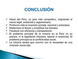 CONCLUSIÓN
 Hacer del Perú, un país más competitivo, mejorando el
marco legal, ambiental y reglamentario.
 Promover más la inversión privada, nacional y extranjera.
 Modernizar el Sector y simplificar los trámites.
 Fiscalizar con eficiencia y transparencia.
 El problema principal de la minería en el Perú no es
precios, ni la legislación tributaria, laboral ni ambiental. El
problema principal es la conflictividad social.
 La minería tendrá que convivir con la necesidad de una
inversión social alta.
 