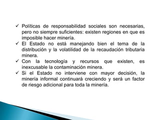  Políticas de responsabilidad sociales son necesarias,
pero no siempre suficientes: existen regiones en que es
imposible hacer minería.
 El Estado no está manejando bien el tema de la
distribución y la volatilidad de la recaudación tributaria
minera.
 Con la tecnología y recursos que existen, es
inexcusable la contaminación minera.
 Si el Estado no interviene con mayor decisión, la
minería informal continuará creciendo y será un factor
de riesgo adicional para toda la minería.
 