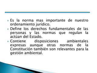  Es la norma mas importante de nuestro
ordenamiento jurídico.
 Define los derechos fundamentales de las
personas y las normas que regulan la
actúan del Estado.
 Contiene disposiciones ambientales
expresas aunque otras normas de la
Constitución también son relevantes para la
gestión ambiental.
 