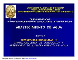 PARTE 4
PARTE 4
ESTRUCTURAS HIDRAULICAS
ESTRUCTURAS HIDRAULICAS -
- I
I
CAPTACION, LINEA DE CONDUCCION Y
CAPTACION, LINEA DE CONDUCCION Y
RESERVORIO DE ALMACENAMIENTO DE AGUA
RESERVORIO DE ALMACENAMIENTO DE AGUA
ABASTECIMIENTO DE AGUA
ABASTECIMIENTO DE AGUA
CURSO NTEGRADOR
CURSO NTEGRADOR
PROYECTO INMOBILIARIO DE EDIFICACIONES DE INTERES SOCIAL
PROYECTO INMOBILIARIO DE EDIFICACIONES DE INTERES SOCIAL
UNIVERSIDAD NACIONAL DE INGENIERIA
UNIVERSIDAD NACIONAL DE INGENIERIA
FACULTAD DE INGENIERIA CIVIL
FACULTAD DE INGENIERIA CIVIL
DEPARTAMENTO ACADEMICO DE HIDRAULICA E HIDROLOGIA
DEPARTAMENTO ACADEMICO DE HIDRAULICA E HIDROLOGIA
PDF created with pdfFactory Pro trial version www.pdffactory.com
 