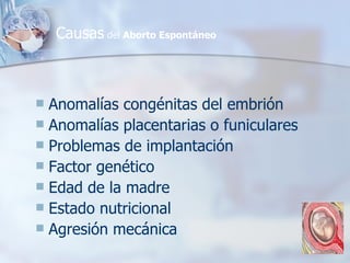 Anomalías congénitas del embrión Anomalías placentarias o funiculares Problemas de implantación Factor genético Edad de la madre Estado nutricional Agresión mecánica Causas  del  Aborto Espontáneo 