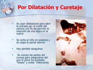 Se usan dilatadores para abrir la entrada por el cuello del uterino con fin de permitir la inserción de una legra en la matriz Se corta al niño en pedazos y se raspa la pared uterina Hay pérdida sanguínea Se reúnen las partes del cuerpo para asegurarse del que el útero ha quedado "limpio“ y evitar  infecciones  Por Dilatación y Curetaje 