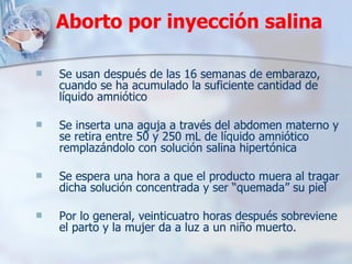 Aborto por inyección salina Se usan después de las 16 semanas de embarazo, cuando se ha acumulado la suficiente cantidad de líquido amniótico Se inserta una aguja a través del abdomen materno y se retira entre 50 y 250 mL de líquido amniótico remplazándolo con solución salina hipertónica Se espera una hora a que el producto muera al tragar dicha solución concentrada y ser “quemada” su piel  Por lo general, veinticuatro horas después sobreviene el parto y la mujer da a luz a un niño muerto. 